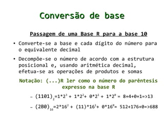Conversão de base
       Passagem de uma Base R para a base 10
●   Converte-se a base e cada dígito do número para
    o equivalente decimal
●   Decompõe-se o número de acordo com a estrutura
    posicional e, usando aritmética decimal,
    efetua-se as operações de produtos e somas
    Notação: (...)R ler como o número do parêntesis
                   expresso na base R
       –   (1101)2=1*23 + 1*22+ 0*21 + 1*20 = 8+4+0+1=>13
       –   (2B0)16=2*162 + (11)*161+ 0*160= 512+176+0=>688
 