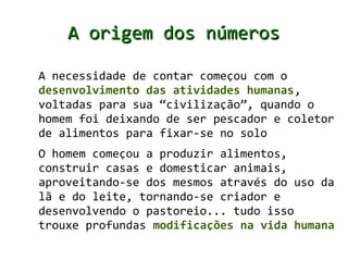 A origem dos números

A necessidade de contar começou com o
desenvolvimento das atividades humanas,
voltadas para sua “civilização”, quando o
homem foi deixando de ser pescador e coletor
de alimentos para fixar-se no solo
O homem começou a produzir alimentos,
construir casas e domesticar animais,
aproveitando-se dos mesmos através do uso da
lã e do leite, tornando-se criador e
desenvolvendo o pastoreio... tudo isso
trouxe profundas modificações na vida humana
 