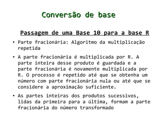 Conversão de base

    Passagem de uma Base 10 para a base R
●   Parte fracionária: Algoritmo da multiplicação
    repetida
●   A parte fracionária é multiplicada por R. A
    parte inteira desse produto é guardada e a
    parte fracionária é novamente multiplicada por
    R. O processo é repetido até que se obtenha um
    número com parte fracionária nula ou até que se
    considere a aproximação suficiente.
●   As partes inteiras dos produtos sucessivos,
    lidas da primeira para a última, formam a parte
    fracionária do número transformado
 