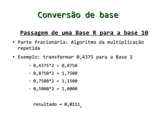 Conversão de base

    Passagem de uma Base R para a base 10
●   Parte fracionária: Algoritmo da multiplicação
    repetida
●   Exemplo: transformar 0,4375 para a Base 2
       –   0,4375*2 = 0,8750
       –   0,8750*2 = 1,7500
       –   0,7500*2 = 1,1500
       –   0,5000*2 = 1,0000


           resultado → 0,01112
 