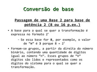 Conversão de base

      Passagem de uma Base 2 para base de
           potência 2 (8 ou 16 p.ex.)
●   A base para a qual se quer a transformação é
    expressa no formato 2n
       –   Se essa base for 8, por exemplo, o valor
             de “n” é 3 porque 8 = 23
●   Formam-se grupos, a partir da direita do número
    binário, contendo uma quantidade de dígitos
    igual ao número “n”. Esses grupos de “n”
    dígitos são lidos e representados como os
    dígitos do sistema para o qual se quer a
    transformação.
 