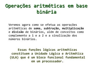 Operações aritméticas em base
           binária

 Veremos agora como se efetua as operações
 aritméticas de soma, subtração, multiplicação
 e divisão de binários, além de conceitos como
 complemento a 1 e a 2 e a sinalização dos
 números binários.


      Essas funções lógicas aritméticas
  constituem a Unidade Lógica e Aritmética
 (ULA) que é um bloco funcional fundamental
              em um processador.
 