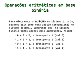 Operações aritméticas em base
           binária

 Para efetuarmos a adição no sistema binário,
 devemos agir como numa adição convencional no
 sistema decimal, lembrando que, no sistema
 binário temos apenas dois algarismos. Assim:
    ✔   0 + 0 = 0, (vai 0)
    ✔   1 + 0 = 1, (vai 0)
    ✔   0 + 1 = 1, (vai 0)
    ✔   1 + 1 = 0, e transporta 1 (vai 1)
 