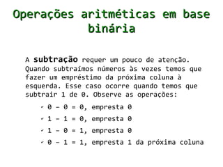 Operações aritméticas em base
           binária

 A subtração requer um pouco de atenção.
 Quando subtraímos números às vezes temos que
 fazer um empréstimo da próxima coluna à
 esquerda. Esse caso ocorre quando temos que
 subtrair 1 de 0. Observe as operações:
    ✔   0 – 0 = 0, empresta 0
    ✔   1 – 1 = 0, empresta 0
    ✔   1 – 0 = 1, empresta 0
    ✔   0 – 1 = 1, empresta 1 da próxima coluna
 