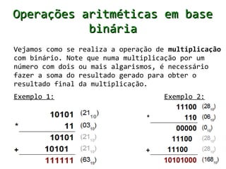 Operações aritméticas em base
           binária
Vejamos como se realiza a operação de multiplicação
com binário. Note que numa multiplicação por um
número com dois ou mais algarismos, é necessário
fazer a soma do resultado gerado para obter o
resultado final da multiplicação.
Exemplo 1:                           Exemplo 2:
 