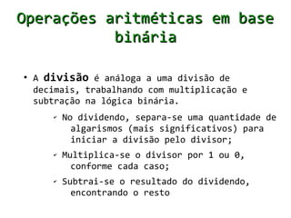 Operações aritméticas em base
           binária

●
    A divisão é análoga a uma divisão de
    decimais, trabalhando com multiplicação e
    subtração na lógica binária.
       ✔   No dividendo, separa-se uma quantidade de
             algarismos (mais significativos) para
             iniciar a divisão pelo divisor;
       ✔   Multiplica-se o divisor por 1 ou 0,
             conforme cada caso;
       ✔   Subtrai-se o resultado do dividendo,
             encontrando o resto
 