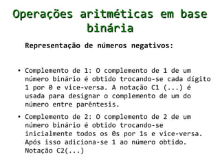 Operações aritméticas em base
           binária
    Representação de números negativos:


●   Complemento de 1: O complemento de 1 de um
    número binário é obtido trocando-se cada dígito
    1 por 0 e vice-versa. A notação C1 (...) é
    usada para designar o complemento de um do
    número entre parêntesis.
●   Complemento de 2: O complemento de 2 de um
    número binário é obtido trocando-se
    inicialmente todos os 0s por 1s e vice-versa.
    Após isso adiciona-se 1 ao número obtido.
    Notação C2(...)
 