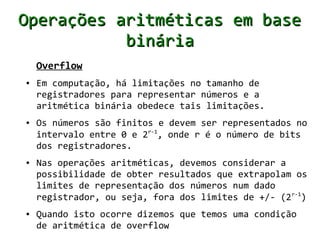 Operações aritméticas em base
           binária
    Overflow
●   Em computação, há limitações no tamanho de
    registradores para representar números e a
    aritmética binária obedece tais limitações.
●   Os números são finitos e devem ser representados no
    intervalo entre 0 e 2r-1, onde r é o número de bits
    dos registradores.
●   Nas operações aritméticas, devemos considerar a
    possibilidade de obter resultados que extrapolam os
    limites de representação dos números num dado
    registrador, ou seja, fora dos limites de +/- (2 r-1)
●   Quando isto ocorre dizemos que temos uma condição
    de aritmética de overflow
 
