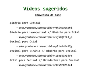 Vídeos sugeridos
                  Conversão de base

Binário para Decimal
    –   www.youtube.com/watch?v=0XsHNwNXpt0
Binário para Hexadecimal // Binário para Octal
    –   www.youtube.com/watch?v=vjSKQPTkJ_o
Decimal para Octal
    –   www.youtube.com/watch?v=pl1vdcMrBTg
Decimal para Binário // Binário para Decimal
    –   www.youtube.com/watch?v=1sRdkyAzdy4
Octal para Decimal // Hexadecimal para Decimal
    –   www.youtube.com/watch?v=9qSNPCMS3r4
 
