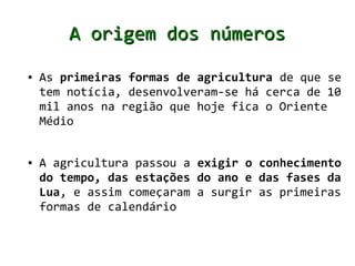 A origem dos números
●   As primeiras formas de agricultura de que se
    tem notícia, desenvolveram-se há cerca de 10
    mil anos na região que hoje fica o Oriente
    Médio


●   A agricultura passou a exigir o conhecimento
    do tempo, das estações do ano e das fases da
    Lua, e assim começaram a surgir as primeiras
    formas de calendário
 