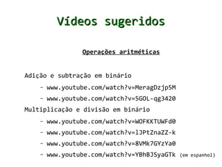 Vídeos sugeridos

                 Operações aritméticas


Adição e subtração em binário
    –   www.youtube.com/watch?v=MeragDzjp5M
    –   www.youtube.com/watch?v=5GOL-qg3420
Multiplicação e divisão em binário
    –   www.youtube.com/watch?v=WOFKKTUWFd0
    –   www.youtube.com/watch?v=lJPtZnaZZ-k
    –   www.youtube.com/watch?v=8VMk7GYzYa0
    –   www.youtube.com/watch?v=YBhBJSyaGTk   (em espanhol)
 