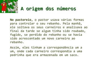 A origem dos números

No pastoreio, o pastor usava várias formas
para controlar o seu rebanho. Pela manhã,
ele soltava os seus carneiros e analisava ao
final da tarde se algum tinha sido roubado,
fugido, se perdido do rebanho ou se havia
sido acrescentado um novo carneiro ao
rebanho.
Assim, eles tinham a correspondência um a
um, onde cada carneiro correspondia a uma
pedrinha que era armazenada em um saco.
 