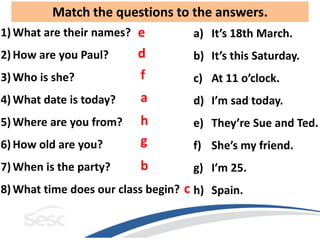 Match the questions to the answers.
1) What are their names? e       a) It’s 18th March.
2) How are you Paul?     d       b) It’s this Saturday.
3) Who is she?            f         c) At 11 o’clock.
4) What date is today?    a         d) I’m sad today.
5) Where are you from?    h         e) They’re Sue and Ted.
6) How old are you?       g         f) She’s my friend.
7) When is the party?     b         g) I’m 25.
8) What time does our class begin? c h) Spain.
 