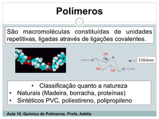 Polímeros
1
São macromoléculas constituídas de unidades
repetitivas, ligadas através de ligações covalentes.
• Classificação quanto a natureza
• Naturais (Madeira, borracha, proteínas)
• Sintéticos PVC, poliestireno, polipropileno
Aula 10. Química de Polímeros. Profa. Adélia
Celulose
 
