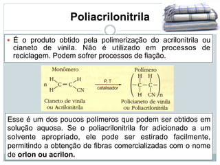 Poliacrilonitrila
— É o produto obtido pela polimerização do acrilonitrila ou
cianeto de vinila. Não é utilizado em processos de
reciclagem. Podem sofrer processos de fiação.
Esse é um dos poucos polímeros que podem ser obtidos em
solução aquosa. Se o poliacrilonitrila for adicionado a um
solvente apropriado, ele pode ser estirado facilmente,
permitindo a obtenção de fibras comercializadas com o nome
de orlon ou acrilon.
 