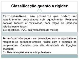 Classificação quanto a rigidez
Termoplásticos: são polímeros que podem ser
repetidamente processados sob aquecimento. Possuem
cadeias lineares e ramificadas, com forças de interação
relativamente fracas.
Ex: polietileno, PVC, poli(metacrilato de metila)
Termofixos: não podem ser amolecidos com o aquecimento,
mantendo-se permanentemente rígidos com o aumento da
temperatura. Cadeias com alta densidade de ligações
cruzadas.
Ex: Resinas epóxi, resinas de poliésteres.
 