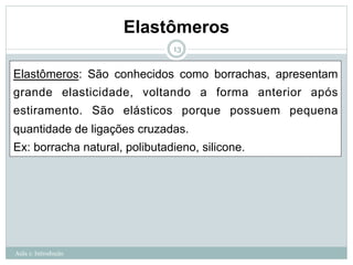 Elastômeros
Aula 1: Introdução
13
Elastômeros: São conhecidos como borrachas, apresentam
grande elasticidade, voltando a forma anterior após
estiramento. São elásticos porque possuem pequena
quantidade de ligações cruzadas.
Ex: borracha natural, polibutadieno, silicone.
 