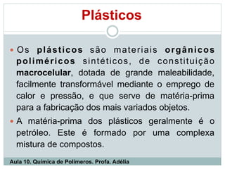 Plásticos
— Os plásticos são materiais orgânicos
poliméricos sintéticos, de constituição
macrocelular, dotada de grande maleabilidade,
facilmente transformável mediante o emprego de
calor e pressão, e que serve de matéria-prima
para a fabricação dos mais variados objetos.
— A matéria-prima dos plásticos geralmente é o
petróleo. Este é formado por uma complexa
mistura de compostos.
Aula 10. Química de Polímeros. Profa. Adélia
 