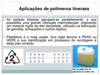 Aplicações de polímeros lineraes
— As cadeias lineares agrupam-se paralelamente, o que
possibilita uma grande interação intermolecular, originando
um material rígido de alta densidade, utilizado na fabricação
de garrafas, brinquedos e outros objetos.
— Polietileno é o mais usado. Sua sigla técnica é PEAD ou
HDPE e sua identificação em processos de reciclagem é
dada pelo símbolo
 