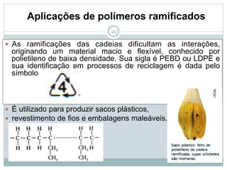 22
Aplicações de polímeros ramificados
— As ramificações das cadeias dificultam as interações,
originando um material macio e flexível, conhecido por
polietileno de baixa densidade. Sua sigla é PEBD ou LDPE e
sua identificação em processos de reciclagem é dada pelo
símbolo
— É utilizado para produzir sacos plásticos,
— revestimento de fios e embalagens maleáveis.
 