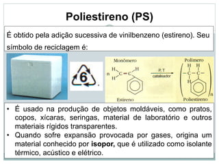 24
Poliestireno (PS)
É obtido pela adição sucessiva de vinilbenzeno (estireno). Seu
símbolo de reciclagem é:
• É usado na produção de objetos moldáveis, como pratos,
copos, xícaras, seringas, material de laboratório e outros
materiais rígidos transparentes.
• Quando sofre expansão provocada por gases, origina um
material conhecido por isopor, que é utilizado como isolante
térmico, acústico e elétrico.
 