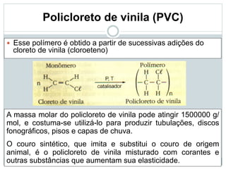 Policloreto de vinila (PVC)
— Esse polímero é obtido a partir de sucessivas adições do
cloreto de vinila (cloroeteno)
A massa molar do policloreto de vinila pode atingir 1500000 g/
mol, e costuma-se utilizá-lo para produzir tubulações, discos
fonográficos, pisos e capas de chuva.
O couro sintético, que imita e substitui o couro de origem
animal, é o policloreto de vinila misturado com corantes e
outras substâncias que aumentam sua elasticidade.
 