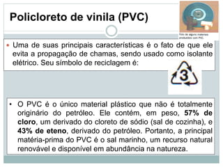 Policloreto de vinila (PVC)
— Uma de suas principais características é o fato de que ele
evita a propagação de chamas, sendo usado como isolante
elétrico. Seu símbolo de reciclagem é:
• O PVC é o único material plástico que não é totalmente
originário do petróleo. Ele contém, em peso, 57% de
cloro, um derivado do cloreto de sódio (sal de cozinha), e
43% de eteno, derivado do petróleo. Portanto, a principal
matéria-prima do PVC é o sal marinho, um recurso natural
renovável e disponível em abundância na natureza.
 