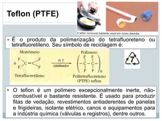 — É o produto da polimerização do tetrafluoreteno ou
tetrafluoretileno. Seu símbolo de reciclagem é:
• O tefion é um polímero excepcionalmente inerte, não-
combustível e bastante resistente. É usado para produzir
fitas de vedação, revestimentos antiaderentes de panelas
e frigideiras, isolante elétrico, canos e equipamentos para
a indústria química (válvulas e registros), dentre outros.
Teflon (PTFE)
 