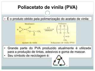 Poliacetato de vinila (PVA)
— É o produto obtido pela polimerização do acetato de vinila:
• Grande parte do PVA produzido atualmente é utilizada
para a produção de tintas, adesivos e goma de mascar.
• Seu símbolo de reciclagem é:
 