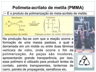 Polimeta-acrilato de metila (PMMA)
— É o produto da polimerização do meta-acrilato de metila:
Na produção faz-se com que a reação ocorra a
formação de uma massa pastosa, a qual é
derramada em um molde ou entre duas lâminas
verticais de vidro, onde ocorre o fim da
polimerização. As peças são incolores,
apresentando grande transparência, por isso,
esse polímero é utilizado para produzir lentes de
contato, painéis transparentes, lanternas de
carro, painéis de propaganda, semáforos etc.
 