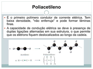 Poliacetileno
— É o primeiro polímero condutor de corrente elétrica. Tem
baixa densidade, "não enferruja" e pode formar lâminas
finas.
— A capacidade de condução elétrica se deve à presença de
duplas ligações alternadas em sua estrutura, o que permite
que os elétrons fiquem deslocalizados ao longo da cadeia.
 