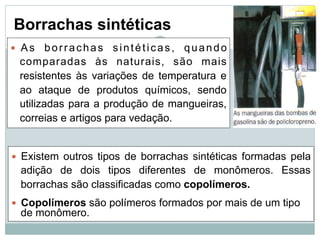 Borrachas sintéticas
— As borrachas sintéticas, quando
comparadas às naturais, são mais
resistentes às variações de temperatura e
ao ataque de produtos químicos, sendo
utilizadas para a produção de mangueiras,
correias e artigos para vedação.
— Existem outros tipos de borrachas sintéticas formadas pela
adição de dois tipos diferentes de monômeros. Essas
borrachas são classificadas como copolímeros.
— Copolímeros são polímeros formados por mais de um tipo
de monômero.
 