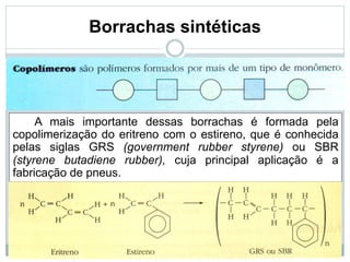 Borrachas sintéticas
A mais importante dessas borrachas é formada pela
copolimerização do eritreno com o estireno, que é conhecida
pelas siglas GRS (government rubber styrene) ou SBR
(styrene butadiene rubber), cuja principal aplicação é a
fabricação de pneus.
 