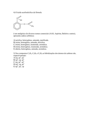 4) O ácido acetilsalicílico de fórmula




é um analgésico de diversos nomes comerciais (AAS, Aspirina, Buferin e outros),
apresenta cadeia carbônica:

A) acíclica, heterogênea, saturada, ramificada.
B) mista, homogênea, saturada, alicíclica.
C) mista, homogênea, insaturada, aromática.
D) mista, heterogênea, insaturada, aromática.
E) aberta, heterogênea, saturada, aromática.

5) Nos compostos C2H2, C2H6 e C2H4 as hibridizações dos átomos de carbono são,
respectivamente:
A) sp, sp2, sp3
B) sp2, sp, sp3
C) sp, sp3, sp2
D) sp3, sp, sp2
E) sp3, sp2, sp
 