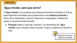 “A água micelar é um produto para limpeza facial desenvolvido na França,
especialmente formulado para proporcionar uma limpeza profunda e
eficaz. Ela é destinada a remover impurezas, maquiagem, resíduos de
sujeira e excesso de óleo da pele.”
● Pesquise sobre a ação das “micelas” e os benefícios da “água
micelar” para a limpeza diária da pele. Traga os registros na próxima
aula.
Água micelar, para que serve?
Anotem em seus
Diários de Bordo.
 
