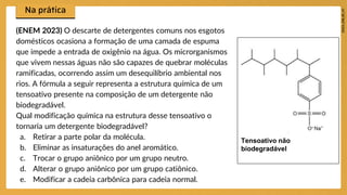 (ENEM 2023) O descarte de detergentes comuns nos esgotos
domésticos ocasiona a formação de uma camada de espuma
que impede a entrada de oxigênio na água. Os microrganismos
que vivem nessas águas não são capazes de quebrar moléculas
ramificadas, ocorrendo assim um desequilíbrio ambiental nos
rios. A fórmula a seguir representa a estrutura química de um
tensoativo presente na composição de um detergente não
biodegradável.
Qual modificação química na estrutura desse tensoativo o
tornaria um detergente biodegradável?
a. Retirar a parte polar da molécula.
b. Eliminar as insaturações do anel aromático.
c. Trocar o grupo aniônico por um grupo neutro.
d. Alterar o grupo aniônico por um grupo catiônico.
e. Modificar a cadeia carbônica para cadeia normal.
Tensoativo não
biodegradável
 