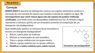(ENEM 2023) O descarte de detergentes comuns nos esgotos domésticos ocasiona a
formação de uma camada de espuma que impede a entrada de oxigênio na água. Os
microrganismos que vivem nessas águas não são capazes de quebrar moléculas
ramificadas, ocorrendo assim um desequilíbrio ambiental nos rios. A fórmula a seguir
representa a estrutura química de um tensoativo presente na composição de um
detergente não biodegradável.
Correção
Tensoativo não biodegradável
Qual modificação química na estrutura desse tensoativo o
tornaria um detergente biodegradável?
a. Retirar a parte polar da molécula.
b. Eliminar as insaturações do anel aromático.
c. Trocar o grupo aniônico por um grupo neutro.
d. Alterar o grupo aniônico por um grupo catiônico.
e. Modificar a cadeia carbônica para cadeia normal.
 