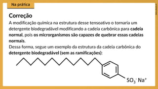 A modificação química na estrutura desse tensoativo o tornaria um
detergente biodegradável modificando a cadeia carbônica para cadeia
normal, pois os microrganismos são capazes de quebrar essas cadeias
normais.
Dessa forma, segue um exemplo da estrutura da cadeia carbônica do
detergente biodegradável (sem as ramificações):
Correção
 