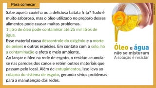 Sabe aquela coxinha ou a deliciosa batata frita? Tudo é
muito saboroso, mas o óleo utilizado no preparo desses
alimentos pode causar muitos problemas.
1 litro de óleo pode contaminar até 25 mil litros de
água.
Esse material causa descontrole do oxigênio e a morte
de peixes e outras espécies. Em contato com o solo, há
a contaminação e afeta o meio ambiente.
Ao lançar o óleo na rede de esgoto, o resíduo acumula-
se nas paredes dos canos e retém outros materiais que
passam pelo local. Além de entupimentos, isso leva ao
colapso do sistema de esgoto, gerando sérios problemas
para a manutenção das redes.
 