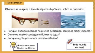 ● Por que, quando pulamos na piscina de barriga, sentimos maior impacto?
● Como os insetos conseguem flutuar na água?
● Por que a gota possui um formato esférico?
Observe as imagens e levante algumas hipóteses sobre as questões:
Anotem em seus
Diários de Bordo.
Todo mundo
escreve!
 