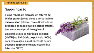 É uma reação de hidrólise de ésteres de
ácidos graxos (como óleos e gorduras) em
meio alcalino (básico), com a finalidade de
produção de sabão (sais de ácidos graxos),
tendo como subproduto o glicerol.
Em geral, utiliza-se hidróxido de sódio
(NaOH) ou hidróxido de potássio (KOH)
para essa reação, a qual necessita de um
pequeno aquecimento para ocorrer (na
faixa dos 60 °C).
Saponificação
 
