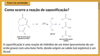 Como ocorre a reação de saponificação?
A saponificação é uma reação de hidrólise de um éster (proveniente de um
ácido graxo) com uma base forte, dando origem ao sabão (sal orgânico) e um
álcool.
 