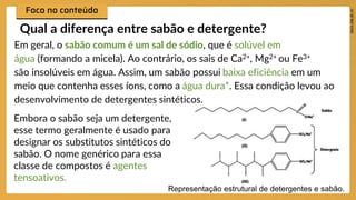 Em geral, o sabão comum é um sal de sódio, que é solúvel em
água (formando a micela). Ao contrário, os sais de Ca2+, Mg2+ ou Fe3+
são insolúveis em água. Assim, um sabão possui baixa eficiência em um
meio que contenha esses íons, como a água dura*. Essa condição levou ao
desenvolvimento de detergentes sintéticos.
Qual a diferença entre sabão e detergente?
Embora o sabão seja um detergente,
esse termo geralmente é usado para
designar os substitutos sintéticos do
sabão. O nome genérico para essa
classe de compostos é agentes
tensoativos.
Representação estrutural de detergentes e sabão.
 
