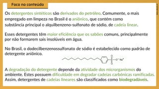 Os detergentes sintéticos são derivados do petróleo. Comumente, o mais
empregado em limpeza no Brasil é o aniônico, que contém como
substância principal o alquilbenzeno-sulfonato de sódio, de cadeia linear.
Esses detergentes têm maior eficiência que os sabões comuns, principalmente
por não formarem sais insolúveis em água.
No Brasil, o dodecilbenzenossulfonato de sódio é estabelecido como padrão de
detergente aniônico.
A degradação do detergente depende da atividade dos microrganismos do
ambiente. Estes possuem dificuldade em degradar cadeias carbônicas ramificadas.
Assim, detergentes de cadeias lineares são classificados como biodegradáveis.
 