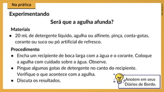 Experimentando
Materiais
● 20 mL de detergente líquido, agulha ou alfinete, pinça, conta-gotas,
corante ou suco ou pó artificial de refresco.
Procedimento
● Encha um recipiente de boca larga com a água e o corante. Coloque
a agulha com cuidado sobre a água. Observe.
● Pingue algumas gotas de detergente no canto do recipiente.
Verifique o que acontece com a agulha.
● Discuta os resultados. Anotem em seus
Diários de Bordo.
Será que a agulha afunda?
 