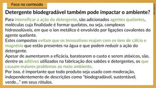 Para intensificar a ação do detergente, são adicionados agentes quelantes,
moléculas cuja finalidade é formar quelatos, ou seja, complexos
hidrossolúveis, em que o íon metálico é envolvido por ligações covalentes do
agente quelante.
Estes compostos evitam que os tensoativos reajam com os íons de cálcio e
magnésio que estão presentes na água e que podem reduzir a ação do
detergente.
Apesar de aumentarem a eficácia, baratearem o custo e serem atóxicos, são,
dentre os aditivos utilizados na fabricação dos sabões e detergentes, os que
causam maiores problemas ao meio ambiente.
Por isso, é importante que todo produto seja usado com moderação,
independentemente de descrições como “biodegradável, sustentável,
verde...” em seus rótulos.
Detergente biodegradável também pode impactar o ambiente?
 