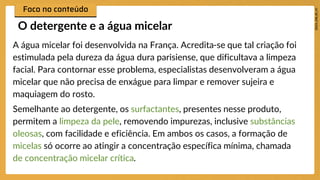 A água micelar foi desenvolvida na França. Acredita-se que tal criação foi
estimulada pela dureza da água dura parisiense, que dificultava a limpeza
facial. Para contornar esse problema, especialistas desenvolveram a água
micelar que não precisa de enxágue para limpar e remover sujeira e
maquiagem do rosto.
Semelhante ao detergente, os surfactantes, presentes nesse produto,
permitem a limpeza da pele, removendo impurezas, inclusive substâncias
oleosas, com facilidade e eficiência. Em ambos os casos, a formação de
micelas só ocorre ao atingir a concentração específica mínima, chamada
de concentração micelar crítica.
O detergente e a água micelar
 