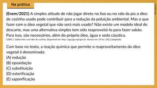 (Enem/2021) A simples atitude de não jogar direto no lixo ou no ralo da pia o óleo
de cozinha usado pode contribuir para a redução da poluição ambiental. Mas o que
fazer com o óleo vegetal que não será mais usado? Não existe um modelo ideal de
descarte, mas uma alternativa simples tem sido reaproveitá-lo para fazer sabão.
Para isso, são necessários, além do próprio óleo, água e soda cáustica.
LOBO, I. Sabão feito com óleo de cozinha. Disponível em: http://pga.pgr.mpf.gov.br. Acesso em: 29 fev. 2012 (adaptado).
Com base no texto, a reação química que permite o reaproveitamento do óleo
vegetal é denominada:
(A) redução
(B) epoxidação
(C) substituição
(D) esterificação
(E) saponificação
 