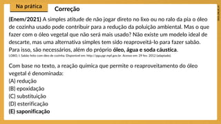 (Enem/2021) A simples atitude de não jogar direto no lixo ou no ralo da pia o óleo
de cozinha usado pode contribuir para a redução da poluição ambiental. Mas o que
fazer com o óleo vegetal que não será mais usado? Não existe um modelo ideal de
descarte, mas uma alternativa simples tem sido reaproveitá-lo para fazer sabão.
Para isso, são necessários, além do próprio óleo, água e soda cáustica.
LOBO, I. Sabão feito com óleo de cozinha. Disponível em: http://pga.pgr.mpf.gov.br. Acesso em: 29 fev. 2012 (adaptado).
Com base no texto, a reação química que permite o reaproveitamento do óleo
vegetal é denominada:
(A) redução
(B) epoxidação
(C) substituição
(D) esterificação
(E) saponificação
Correção
 