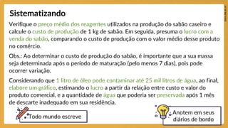 Verifique o preço médio dos reagentes utilizados na produção do sabão caseiro e
calcule o custo de produção de 1 kg de sabão. Em seguida, presuma o lucro com a
venda do sabão, comparando o custo de produção com o valor médio desse produto
no comércio.
Obs.: Ao determinar o custo de produção do sabão, é importante que a sua massa
seja determinada após o período de maturação (pelo menos 7 dias), pois pode
ocorrer variação.
Considerando que 1 litro de óleo pode contaminar até 25 mil litros de água, ao final,
elabore um gráfico, estimando o lucro a partir da relação entre custo e valor do
produto comercial, e a quantidade de água que poderia ser preservada após 1 mês
de descarte inadequado em sua residência.
Sistematizando
Anotem em seus
diários de bordo
Todo mundo escreve
 